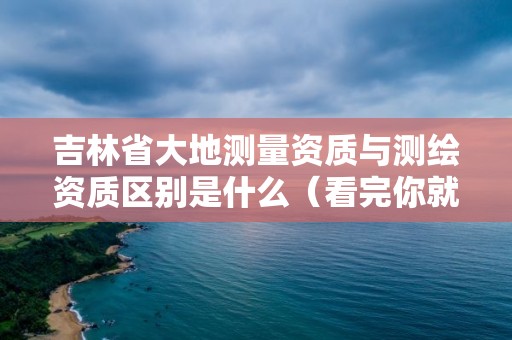 吉林省大地测量资质与测绘资质区别是什么（看完你就明白了）