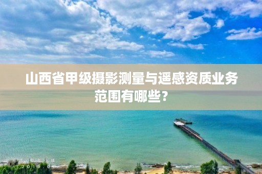 山西省甲级摄影测量与遥感资质业务范围有哪些？