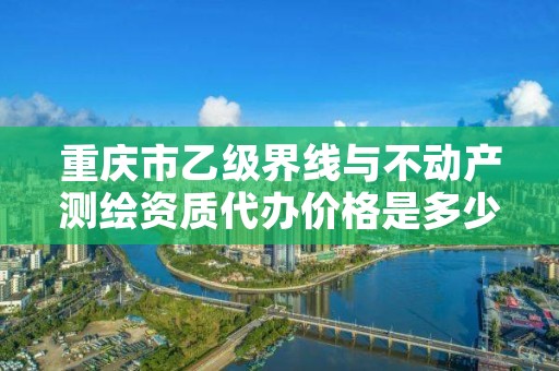 重庆市乙级界线与不动产测绘资质代办价格是多少钱？