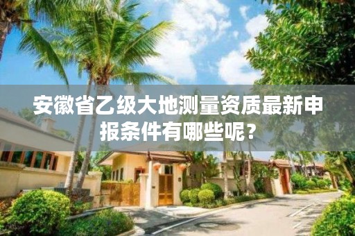 安徽省乙级大地测量资质最新申报条件有哪些呢？