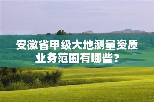 安徽省甲级大地测量资质业务范围有哪些？