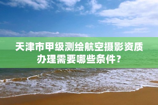 天津市甲级测绘航空摄影资质办理需要哪些条件？