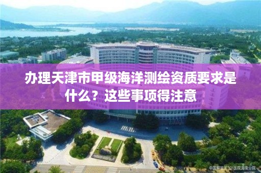 办理天津市甲级海洋测绘资质要求是什么？这些事项得注意