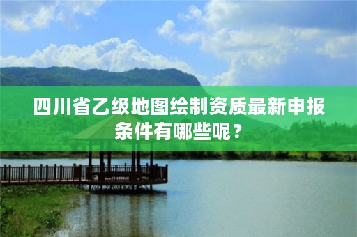 四川省乙级地图绘制资质最新申报条件有哪些呢？