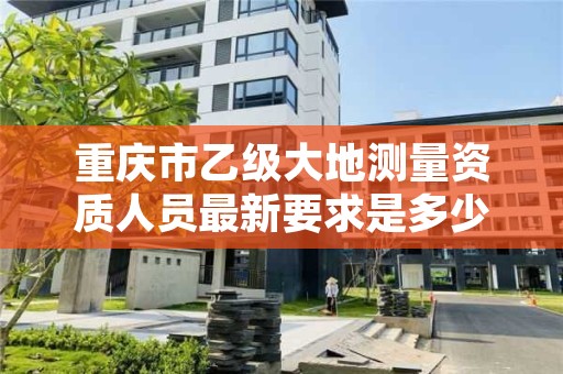 重庆市乙级大地测量资质人员最新要求是多少个？