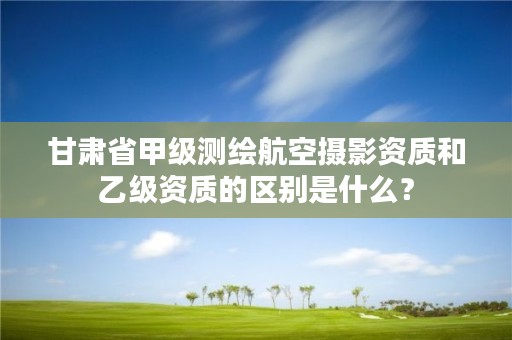 甘肃省甲级测绘航空摄影资质和乙级资质的区别是什么？