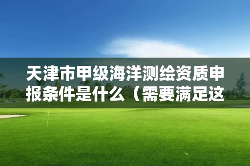 天津市甲级海洋测绘资质申报条件是什么（需要满足这些条件）