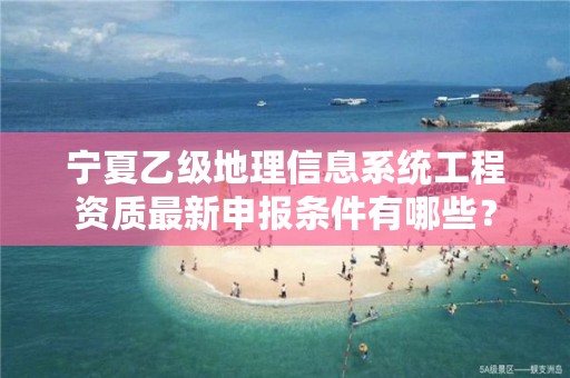 宁夏乙级地理信息系统工程资质最新申报条件有哪些？