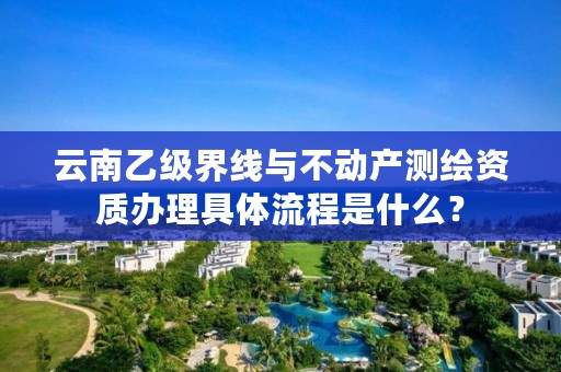 云南乙级界线与不动产测绘资质办理具体流程是什么？