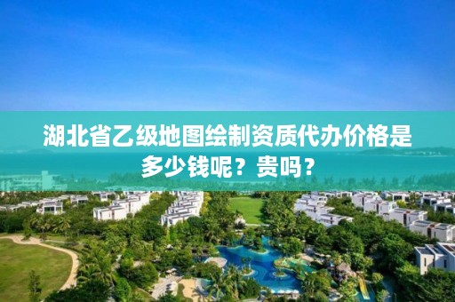 湖北省乙级地图绘制资质代办价格是多少钱呢？贵吗？