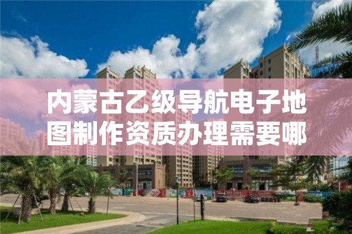 内蒙古乙级导航电子地图制作资质办理需要哪些条件？