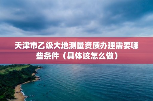 天津市乙级大地测量资质办理需要哪些条件（具体该怎么做）