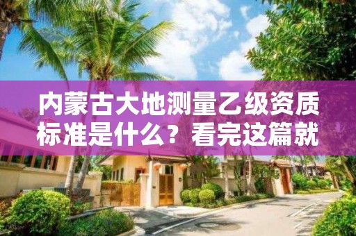 内蒙古大地测量乙级资质标准是什么？看完这篇就够了