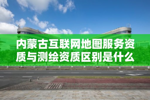 内蒙古互联网地图服务资质与测绘资质区别是什么？