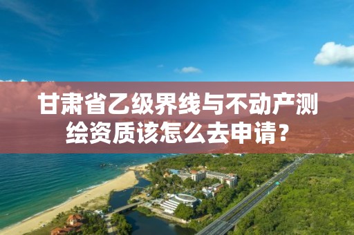 甘肃省乙级界线与不动产测绘资质该怎么去申请？