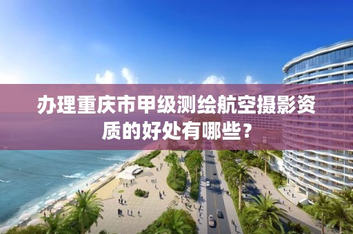 办理重庆市甲级测绘航空摄影资质的好处有哪些？