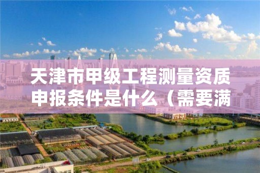 天津市甲级工程测量资质申报条件是什么（需要满足这些条件）