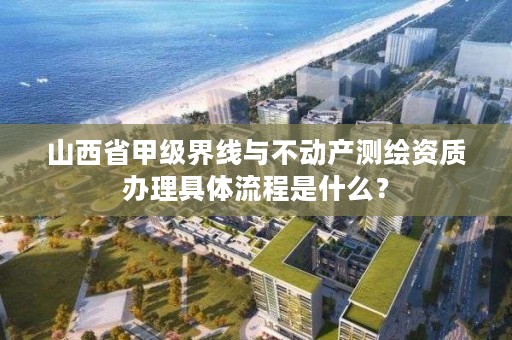 山西省甲级界线与不动产测绘资质办理具体流程是什么？