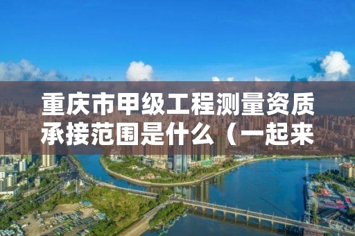 重庆市甲级工程测量资质承接范围是什么（一起来看看吧）