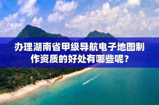 办理湖南省甲级导航电子地图制作资质的好处有哪些呢？