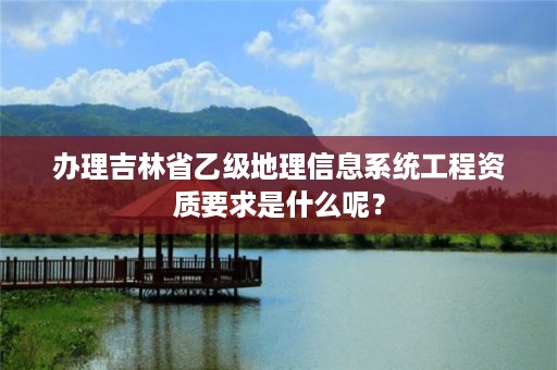 办理吉林省乙级地理信息系统工程资质要求是什么呢？