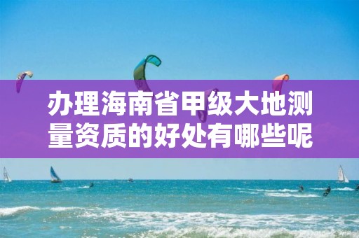 办理海南省甲级大地测量资质的好处有哪些呢？