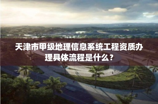 天津市甲级地理信息系统工程资质办理具体流程是什么？