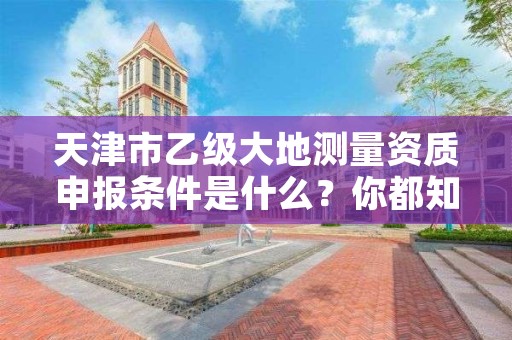 天津市乙级大地测量资质申报条件是什么？你都知道吗？