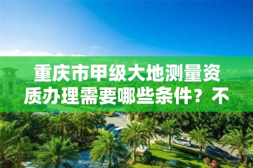 重庆市甲级大地测量资质办理需要哪些条件？不容错过！