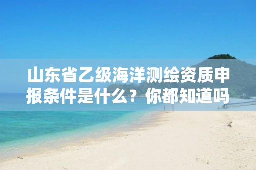 山东省乙级海洋测绘资质申报条件是什么？你都知道吗？