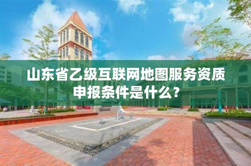 山东省乙级互联网地图服务资质申报条件是什么？