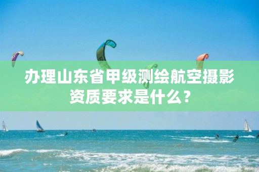 办理山东省甲级测绘航空摄影资质要求是什么？