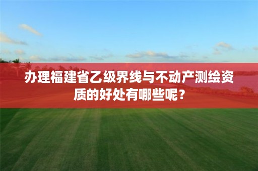 办理福建省乙级界线与不动产测绘资质的好处有哪些呢？