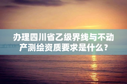 办理四川省乙级界线与不动产测绘资质要求是什么？