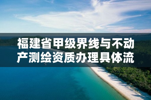 福建省甲级界线与不动产测绘资质办理具体流程是什么？