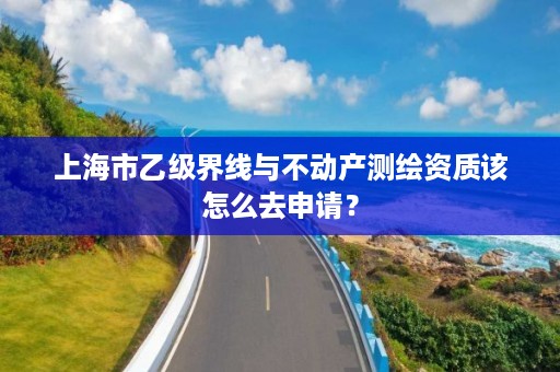 上海市乙级界线与不动产测绘资质该怎么去申请？