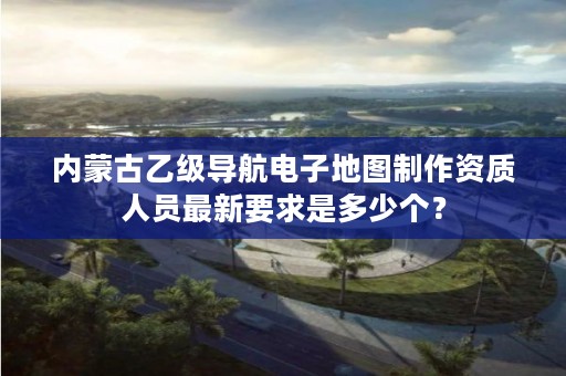 内蒙古乙级导航电子地图制作资质人员最新要求是多少个？