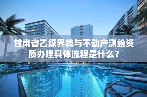 甘肃省乙级界线与不动产测绘资质办理具体流程是什么？