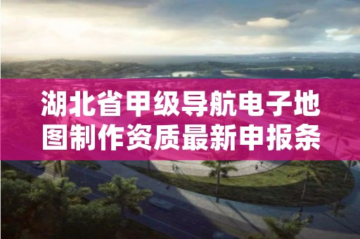 湖北省甲级导航电子地图制作资质最新申报条件有哪些？