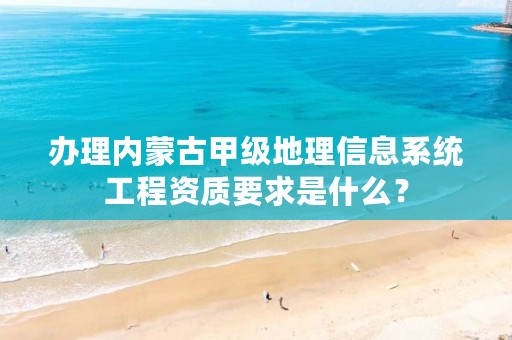 办理内蒙古甲级地理信息系统工程资质要求是什么？