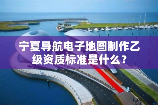 宁夏导航电子地图制作乙级资质标准是什么？