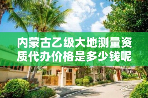 内蒙古乙级大地测量资质代办价格是多少钱呢？贵吗？