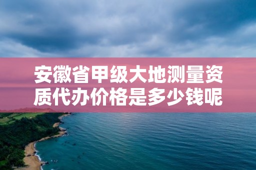 安徽省甲级大地测量资质代办价格是多少钱呢？