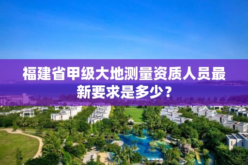 福建省甲级大地测量资质人员最新要求是多少？