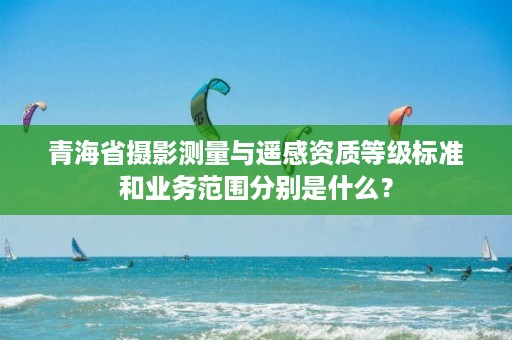 青海省摄影测量与遥感资质等级标准和业务范围分别是什么？