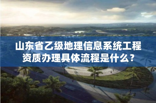 山东省乙级地理信息系统工程资质办理具体流程是什么？