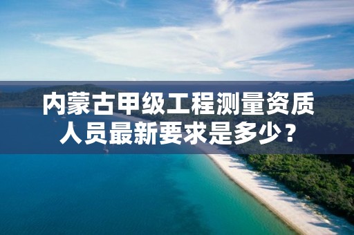 内蒙古甲级工程测量资质人员最新要求是多少？