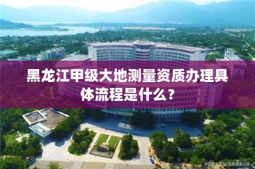 黑龙江甲级大地测量资质办理具体流程是什么？