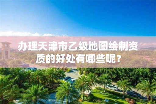 办理天津市乙级地图绘制资质的好处有哪些呢？