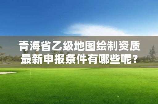 青海省乙级地图绘制资质最新申报条件有哪些呢？